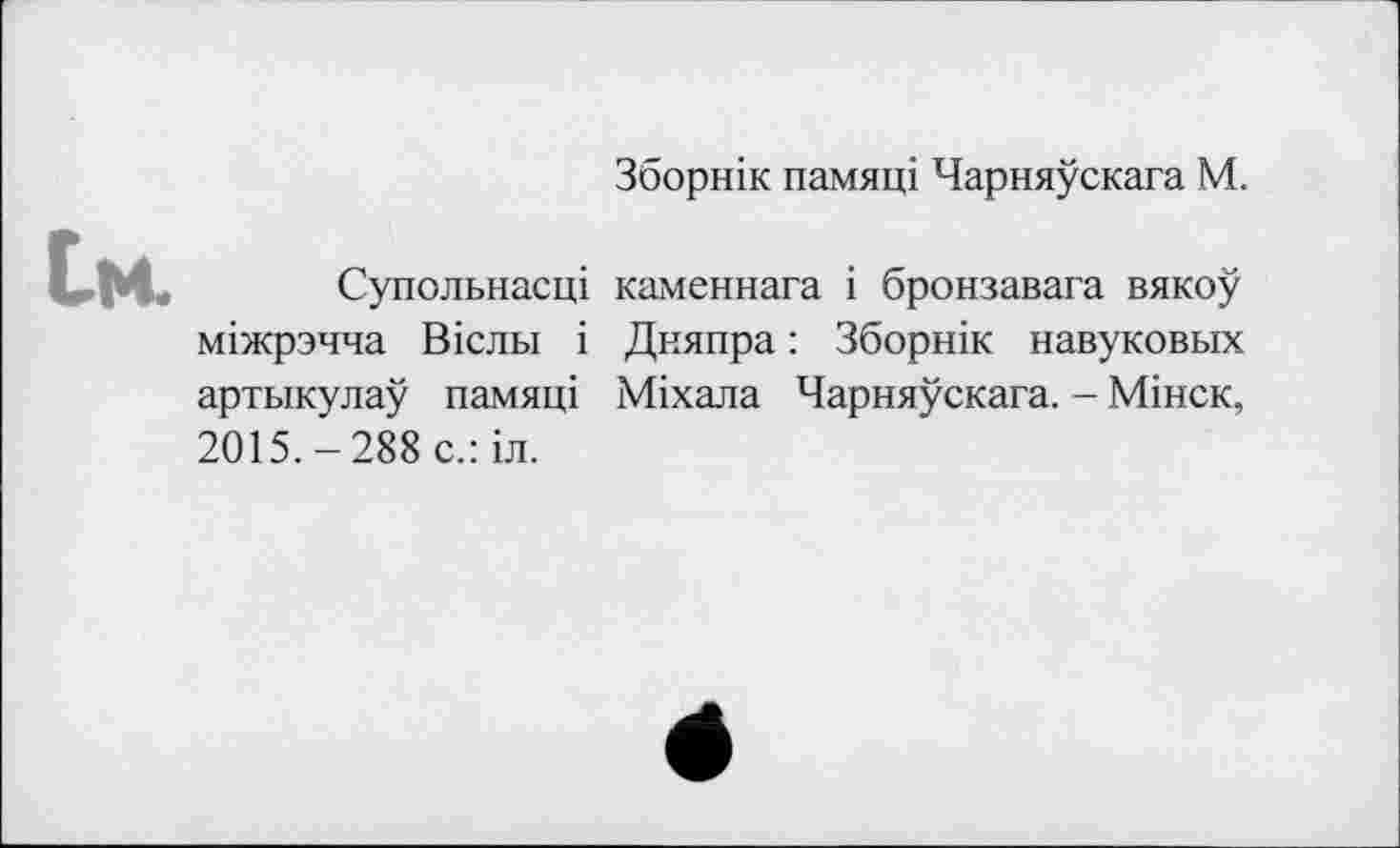 ﻿Зборнік памяці Чарняускага М.
їм.
Супольнасці каменнага і бронзавага вякоу міжрзчча Вісльї і Дняпра : Зборнік навуковых артыкулау памяці Міхала Чарняускага. - Мінск, 2015.-288 с.:іл.